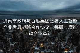济南市政府与百度集团签署人工智能产业发展战略合作协议，每周一度推动产业革新