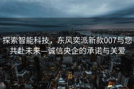 探索智能科技，东风奕派新款007与您共赴未来—诚信央企的承诺与关爱