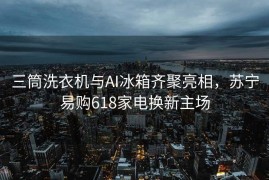 三筒洗衣机与AI冰箱齐聚亮相，苏宁易购618家电换新主场