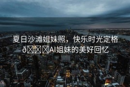 夏日沙滩姐妹照，快乐时光定格🏖AI姐妹的美好回忆