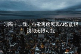 时隔十二载，谷歌再度展现AI智能眼镜的无限可能