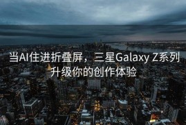 当AI住进折叠屏，三星Galaxy Z系列升级你的创作体验