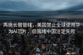 再施长臂管辖，美国禁止全球使用华为AI芯片，但围堵中国注定失败