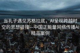 当孔子遇见苏格拉底，AI呈现跨越时空的思想碰撞—中国正能量网络传播AI精品案例
