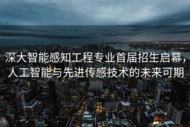深大智能感知工程专业首届招生启幕，人工智能与先进传感技术的未来可期