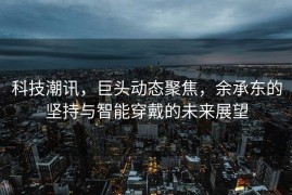 科技潮讯，巨头动态聚焦，余承东的坚持与智能穿戴的未来展望