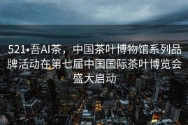 521•吾AI茶，中国茶叶博物馆系列品牌活动在第七届中国国际茶叶博览会盛大启动