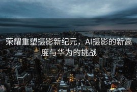 荣耀重塑摄影新纪元，AI摄影的新高度与华为的挑战
