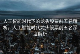 人工智能时代下的龙头股票前五名解析，人工智能时代龙头股票前五名深度解析