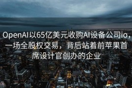 OpenAI以65亿美元收购AI设备公司io，一场全股权交易，背后站着前苹果首席设计官创办的企业