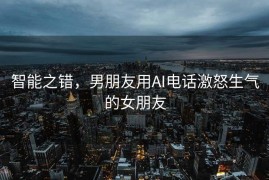 智能之错，男朋友用AI电话激怒生气的女朋友