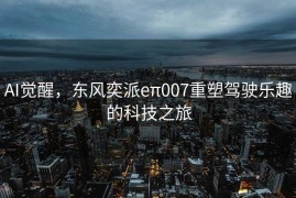 AI觉醒，东风奕派eπ007重塑驾驶乐趣的科技之旅