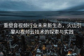 重塑音视频行业未来新生态，火山引擎AI视频云技术的探索与实践