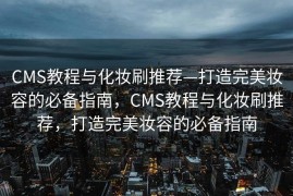 CMS教程与化妆刷推荐—打造完美妆容的必备指南，CMS教程与化妆刷推荐，打造完美妆容的必备指南