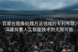百度在图像处理方法领域的专利布局，深度探索人工智能技术的无限可能