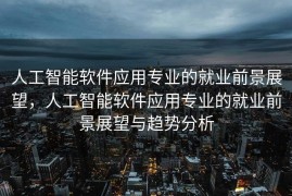 人工智能软件应用专业的就业前景展望，人工智能软件应用专业的就业前景展望与趋势分析