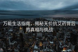 万能生活指南，揭秘天价抗艾药背后的真相与挑战