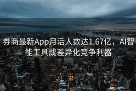 券商最新App月活人数达1.67亿，AI智能工具成差异化竞争利器