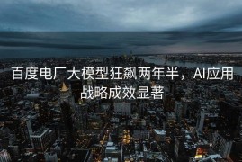 百度电厂大模型狂飙两年半，AI应用战略成效显著