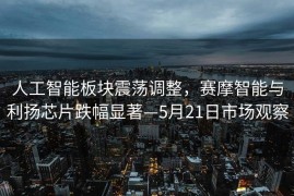 人工智能板块震荡调整，赛摩智能与利扬芯片跌幅显著—5月21日市场观察