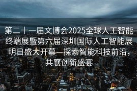 第二十一届文博会2025全球人工智能终端展暨第六届深圳国际人工智能展明日盛大开幕—探索智能科技前沿，共襄创新盛宴