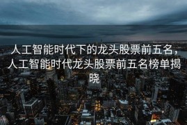 人工智能时代下的龙头股票前五名，人工智能时代龙头股票前五名榜单揭晓