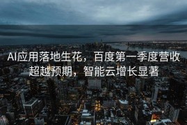 AI应用落地生花，百度第一季度营收超越预期，智能云增长显著