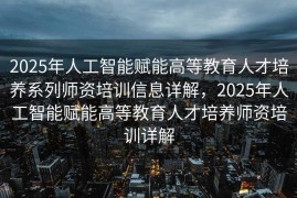 2025年人工智能赋能高等教育人才培养系列师资培训信息详解，2025年人工智能赋能高等教育人才培养师资培训详解