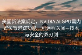美国新法案规定，NVIDIA AI GPU需内置位置追踪功能，可远程关闭—技术与安全的双刃剑