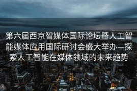 第六届西京智媒体国际论坛暨人工智能媒体应用国际研讨会盛大举办—探索人工智能在媒体领域的未来趋势