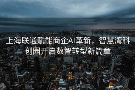 上海联通赋能商企AI革新，智慧湾科创园开启数智转型新篇章