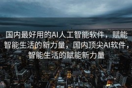 国内最好用的AI人工智能软件，赋能智能生活的新力量，国内顶尖AI软件，智能生活的赋能新力量