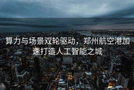 算力与场景双轮驱动，郑州航空港加速打造人工智能之城