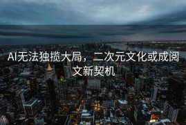 AI无法独揽大局，二次元文化或成阅文新契机