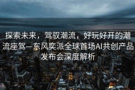 探索未来，驾驭潮流，好玩好开的潮流座驾—东风奕派全球首场AI共创产品发布会深度解析