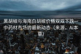 黑胡椒与海南白胡椒价格双双下跌—中药材市场的最新动态（来源，Ai本草）