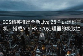 ECS精英推出全新Liva Z8 Plus迷你主机，搭载AI 9 HX 370处理器的极致性能