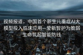 视频报道，中国首个新生儿重症AI大模型投入临床应用—爱新智护为脆弱生命筑起智能防线