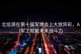 北信源在第十届军博会上大放异彩，AI军工赋能未来战斗力