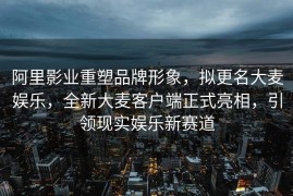阿里影业重塑品牌形象，拟更名大麦娱乐，全新大麦客户端正式亮相，引领现实娱乐新赛道