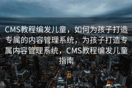 CMS教程编发儿童，如何为孩子打造专属的内容管理系统，为孩子打造专属内容管理系统，CMS教程编发儿童指南