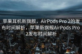 苹果耳机新旗舰，AirPods Pro 2的发布时间解析，苹果新旗舰AirPods Pro 2发布时间解析