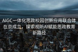 AIGC一体化思政校园创新应用联合体在京成立，探索视听AI赋能思政教育新路径