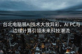 台北电脑展AI技术大放异彩，AI PC与边缘计算引领未来科技潮流