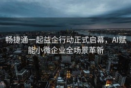 畅捷通一起益企行动正式启幕，AI赋能小微企业全场景革新