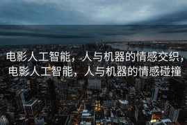 电影人工智能，人与机器的情感交织，电影人工智能，人与机器的情感碰撞