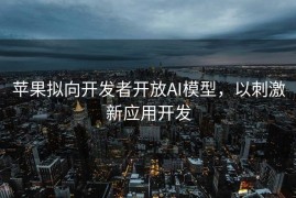 苹果拟向开发者开放AI模型，以刺激新应用开发