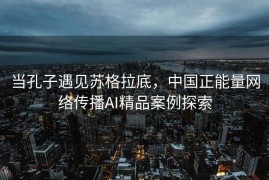 当孔子遇见苏格拉底，中国正能量网络传播AI精品案例探索