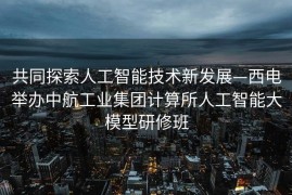 共同探索人工智能技术新发展—西电举办中航工业集团计算所人工智能大模型研修班