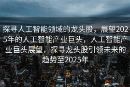 探寻人工智能领域的龙头股，展望2025年的人工智能产业巨头，人工智能产业巨头展望，探寻龙头股引领未来的趋势至2025年